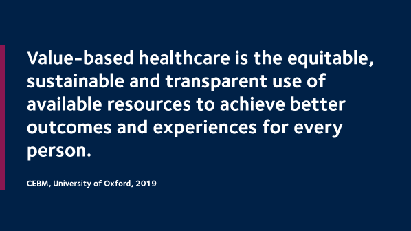 Value-based healthcare is the equitable, sustainable and transparent use of available resources to achieve better outcomes and experiences for every person. CEBM, University of Oxford, 2019